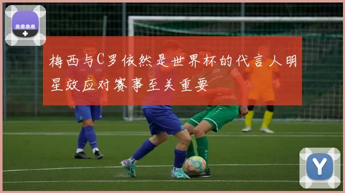 梅西与C罗依然是世界杯的代言人明星效应对赛事至关重要
